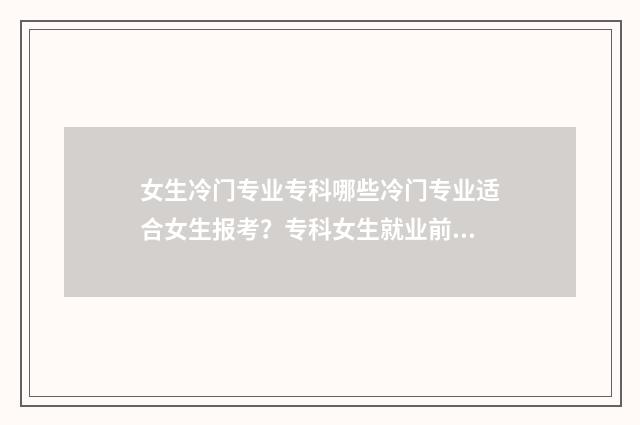 女生冷门专业专科哪些冷门专业适合女生报考？专科女生就业前景分析 冷门专业女生毕业找工作