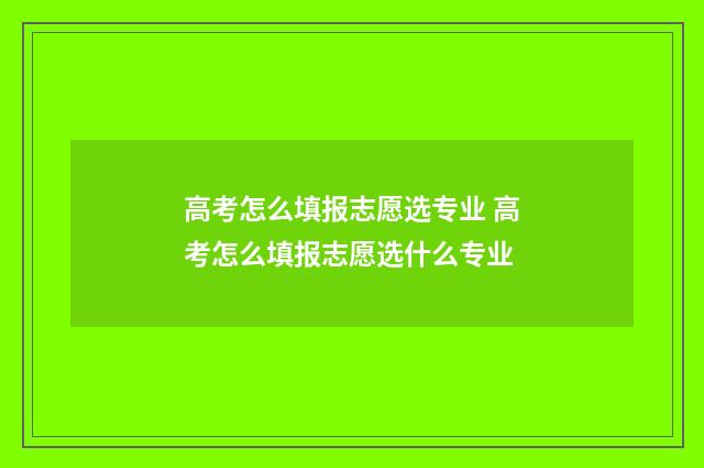 高考怎么填报志愿选专业 高考怎么填报志愿选什么专业