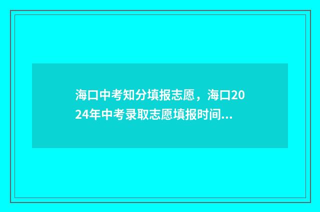 海口中考知分填报志愿，海口2024年中考录取志愿填报时间及通道 海口市中考满分