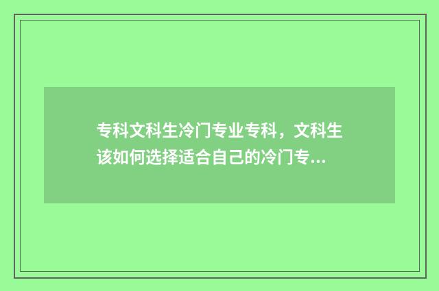 专科文科生冷门专业专科，文科生该如何选择适合自己的冷门专业？冷门专业优劣势及就业前景 文科专科生热门专业