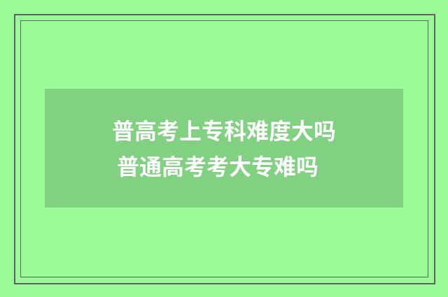 普高考上专科难度大吗 普通高考考大专难吗