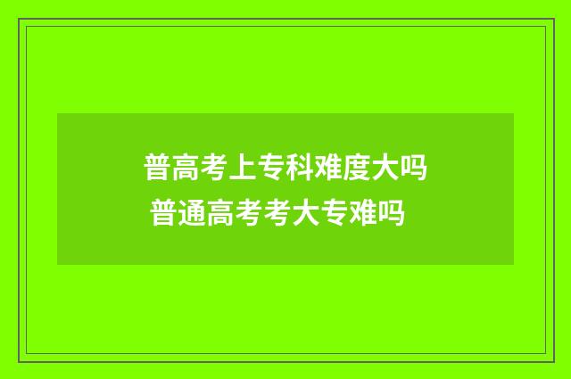 普高考上专科难度大吗 普通高考考大专难吗
