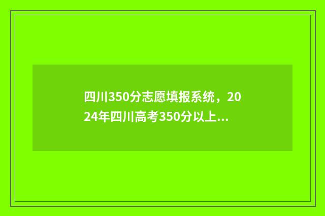 四川350分志愿填报系统，2024年四川高考350分以上志愿填报指南 四川省350分可以上什么大学