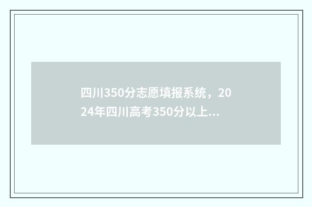 四川350分志愿填报系统，2024年四川高考350分以上志愿填报指南 四川省350分可以上什么大学