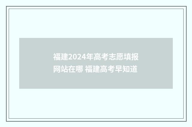福建2024年高考志愿填报网站在哪 福建高考早知道