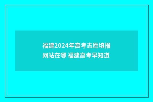 福建2024年高考志愿填报网站在哪 福建高考早知道