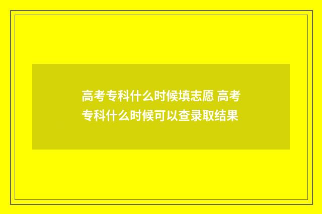 高考专科什么时候填志愿 高考专科什么时候可以查录取结果