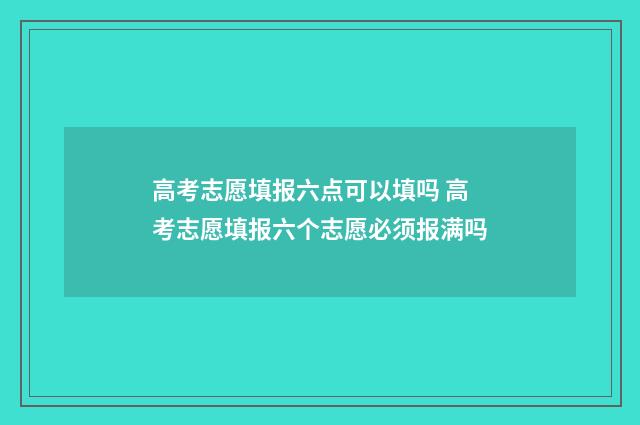 高考志愿填报六点可以填吗 高考志愿填报六个志愿必须报满吗