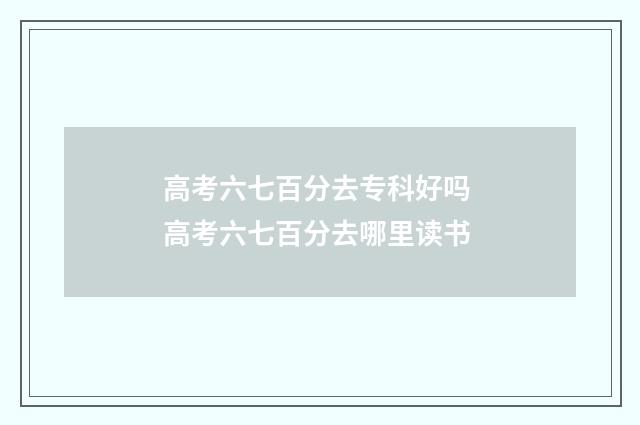 高考六七百分去专科好吗 高考六七百分去哪里读书
