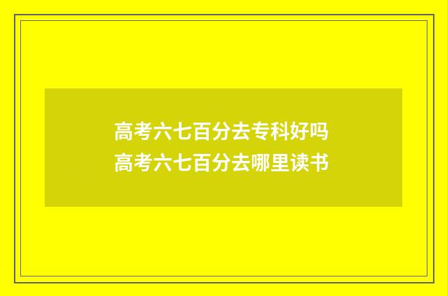 高考六七百分去专科好吗 高考六七百分去哪里读书