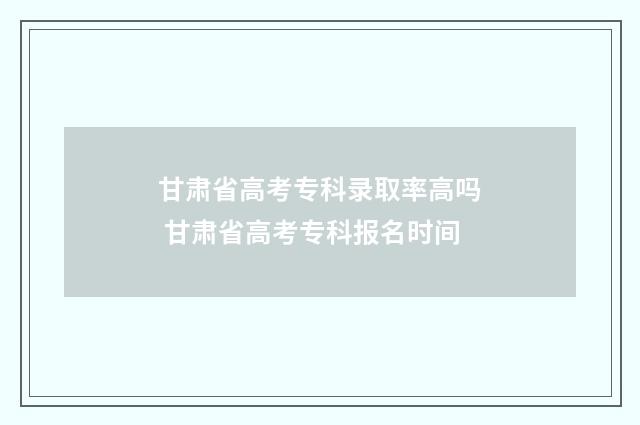 甘肃省高考专科录取率高吗 甘肃省高考专科报名时间