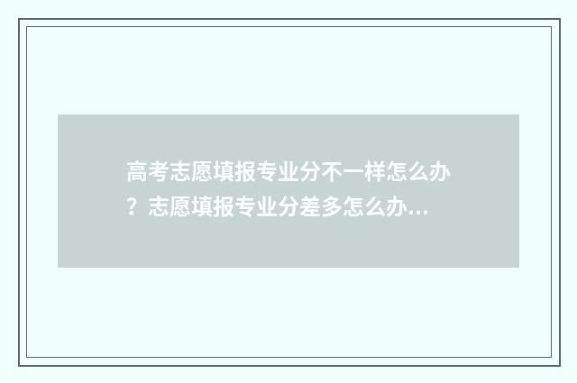 高考志愿填报专业分不一样怎么办？志愿填报专业分差多怎么办 春季高考志愿