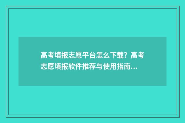 高考填报志愿平台怎么下载？高考志愿填报软件推荐与使用指南 高考填报志愿平行志愿如何填报