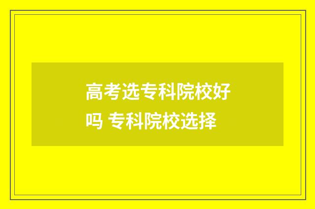 高考选专科院校好吗 专科院校选择