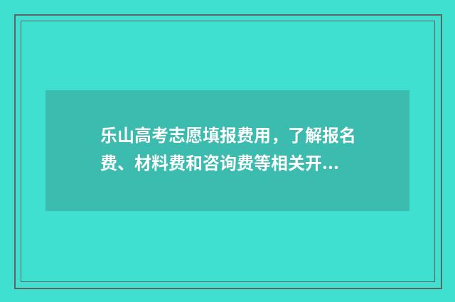 乐山高考志愿填报费用,了解报名费、材料费和咨询费等相关开支! 乐山高考志愿填报机构有哪些