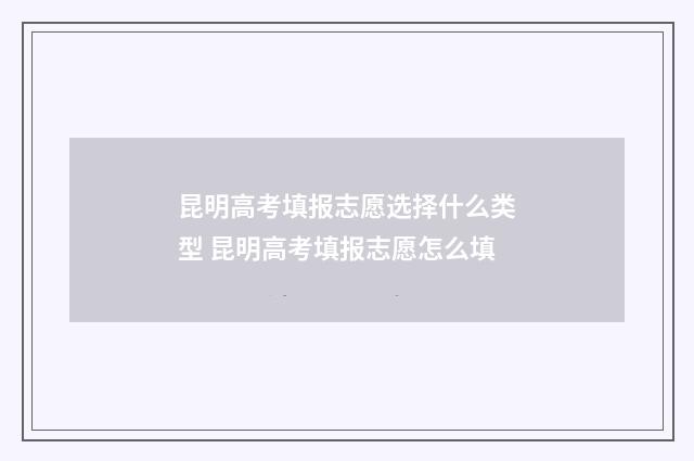 昆明高考填报志愿选择什么类型 昆明高考填报志愿怎么填
