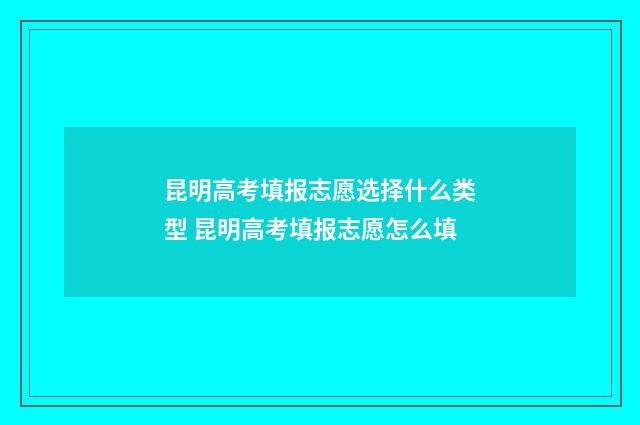 昆明高考填报志愿选择什么类型 昆明高考填报志愿怎么填