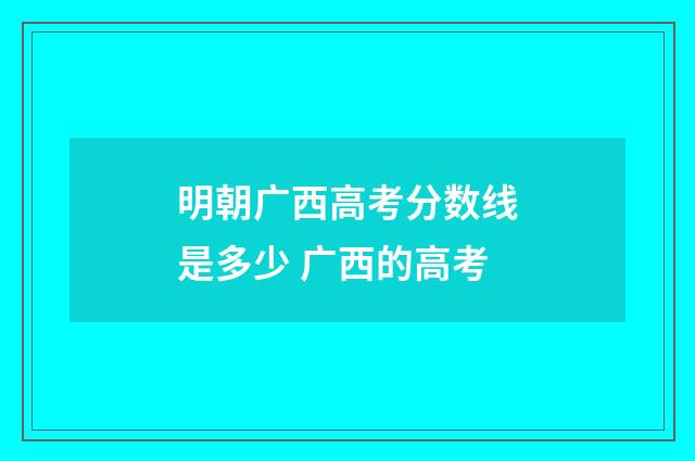 明朝广西高考分数线是多少 广西的高考