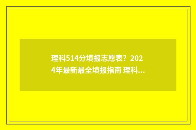理科514分填报志愿表?2024年最新最全填报指南 理科548分