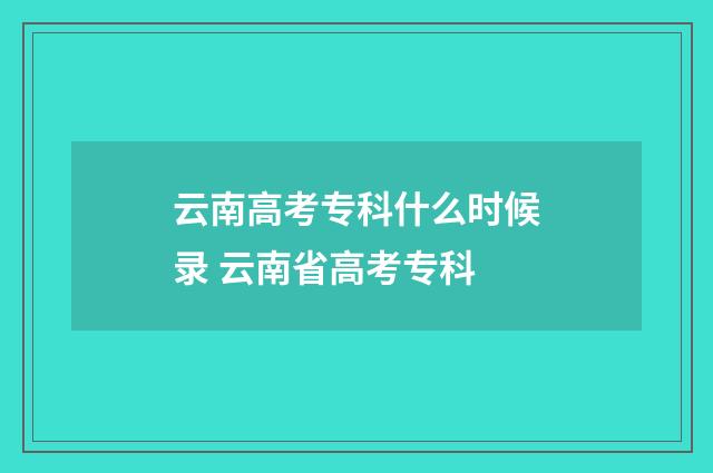 云南高考专科什么时候录 云南省高考专科