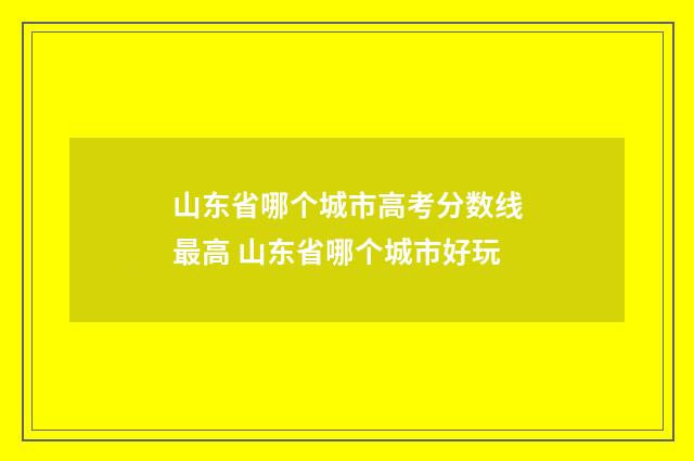 山东省哪个城市高考分数线最高 山东省哪个城市好玩