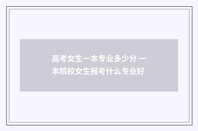 高考女生一本专业多少分 一本院校女生报考什么专业好