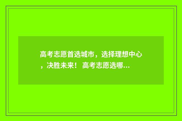 高考志愿首选城市，选择理想中心，决胜未来！ 高考志愿选哪些城市好