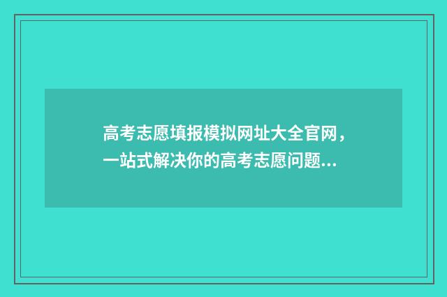 高考志愿填报模拟网址大全官网,一站式解决你的高考志愿问题! 高考志愿填报模拟填报系统官网入口