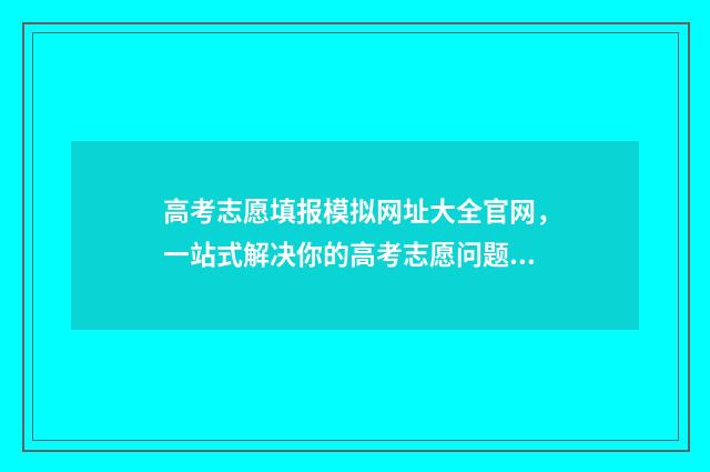 高考志愿填报模拟网址大全官网,一站式解决你的高考志愿问题! 高考志愿填报模拟填报系统官网入口