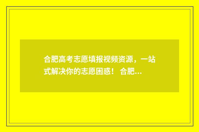 合肥高考志愿填报视频资源，一站式解决你的志愿困惑！ 合肥高考志愿填报咨询会