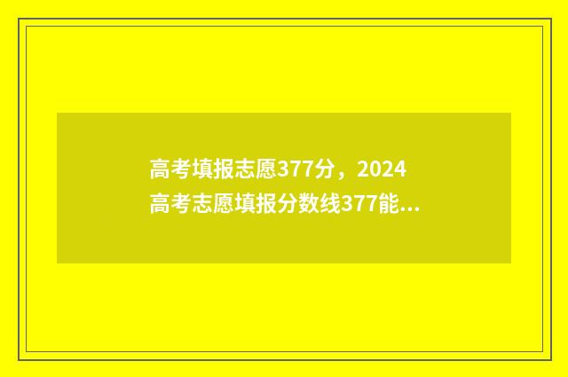 高考填报志愿377分，2024高考志愿填报分数线377能上什么大学？ 高考填报志愿机构