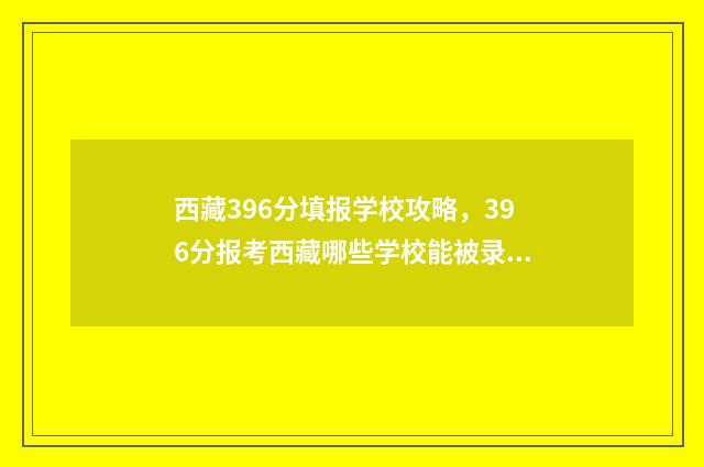 西藏396分填报学校攻略,396分报考西藏哪些学校能被录取? 西藏高考603分