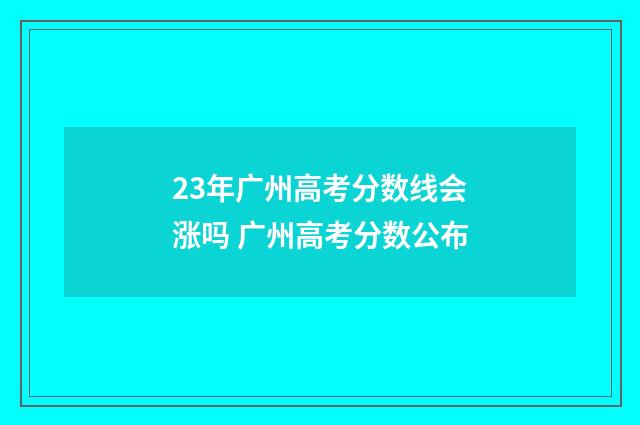23年广州高考分数线会涨吗 广州高考分数公布