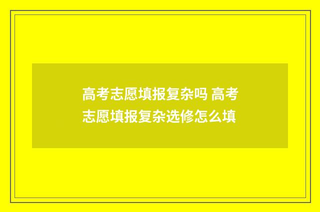 高考志愿填报复杂吗 高考志愿填报复杂选修怎么填