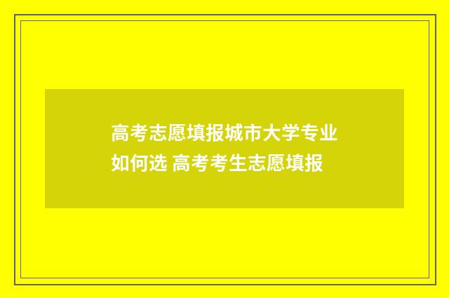 高考志愿填报城市大学专业如何选 高考考生志愿填报
