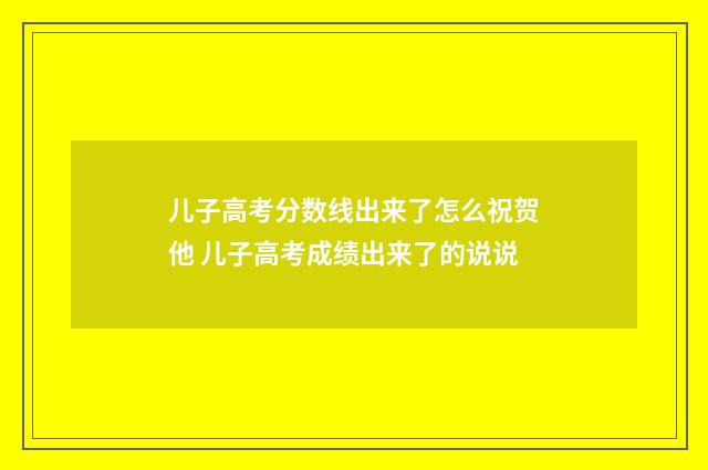 儿子高考分数线出来了怎么祝贺他 儿子高考成绩出来了的说说