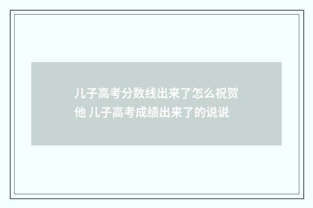 儿子高考分数线出来了怎么祝贺他 儿子高考成绩出来了的说说