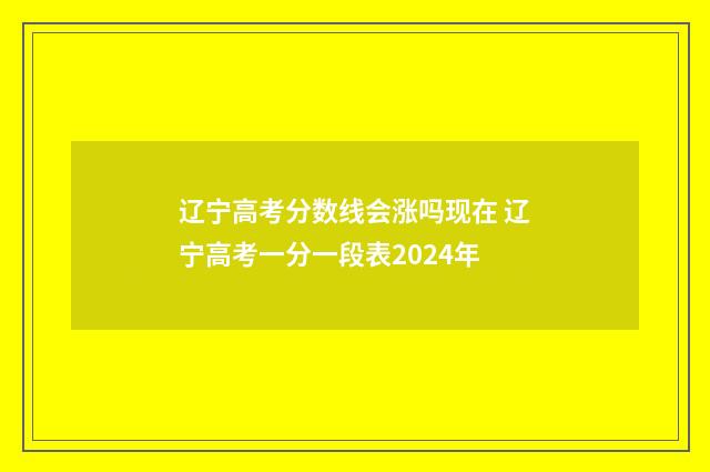 辽宁高考分数线会涨吗现在 辽宁高考一分一段表2024年