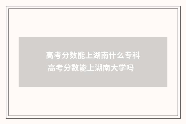 高考分数能上湖南什么专科 高考分数能上湖南大学吗