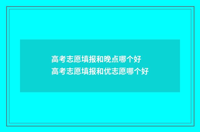 高考志愿填报和晚点哪个好 高考志愿填报和优志愿哪个好