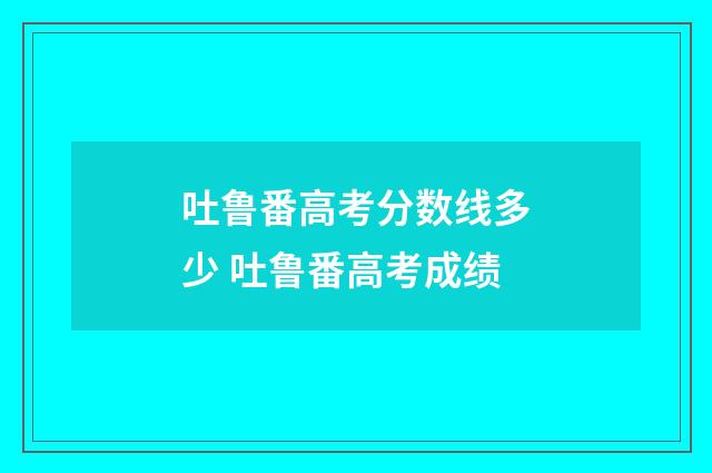 吐鲁番高考分数线多少 吐鲁番高考成绩