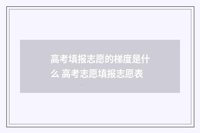 高考填报志愿的梯度是什么 高考志愿填报志愿表