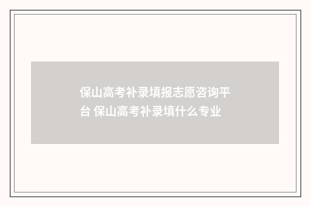 保山高考补录填报志愿咨询平台 保山高考补录填什么专业
