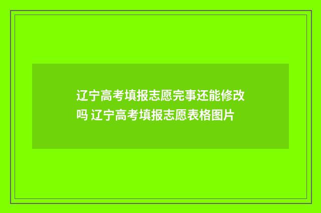 辽宁高考填报志愿完事还能修改吗 辽宁高考填报志愿表格图片
