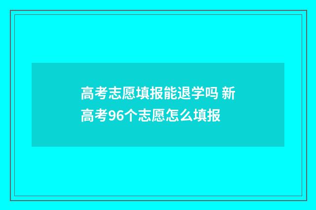高考志愿填报能退学吗 新高考96个志愿怎么填报
