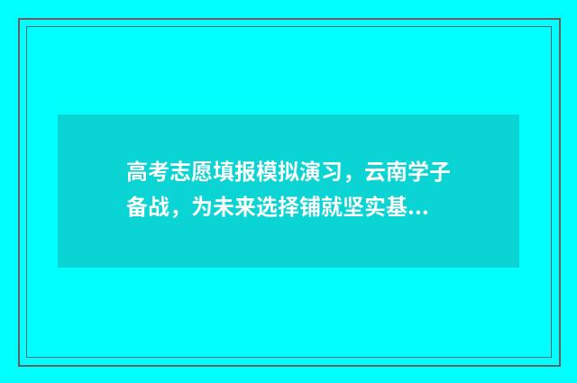 高考志愿填报模拟演习，云南学子备战，为未来选择铺就坚实基石！ 高考志愿填报模拟表