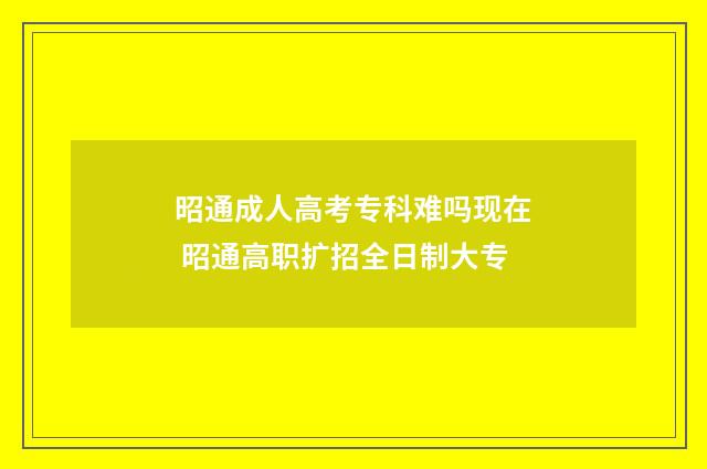 昭通成人高考专科难吗现在 昭通高职扩招全日制大专