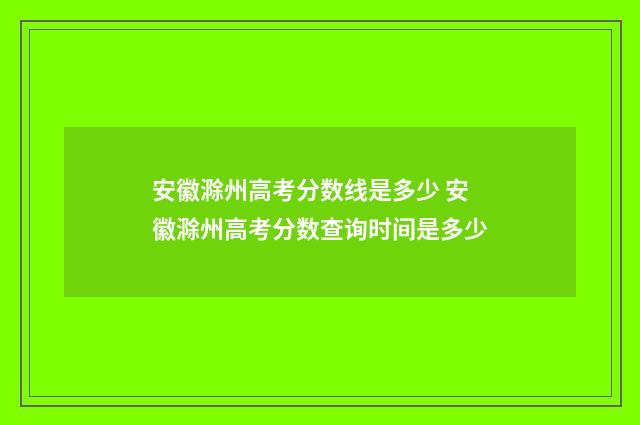 安徽滁州高考分数线是多少 安徽滁州高考分数查询时间是多少