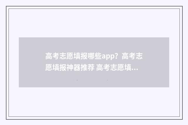 高考志愿填报哪些app？高考志愿填报神器推荐 高考志愿填报哪个机构好