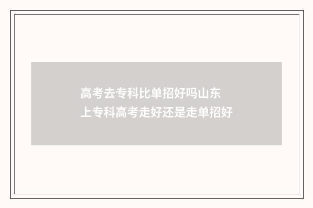 高考去专科比单招好吗山东 上专科高考走好还是走单招好